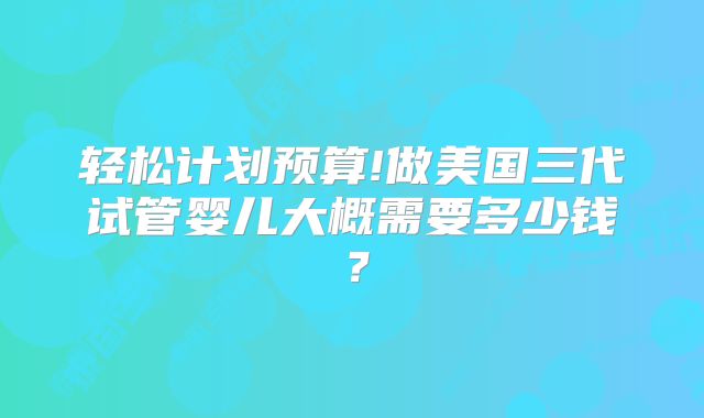 轻松计划预算!做美国三代试管婴儿大概需要多少钱？