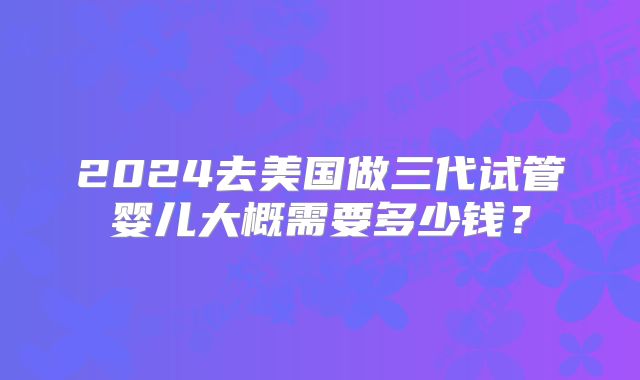 2024去美国做三代试管婴儿大概需要多少钱？