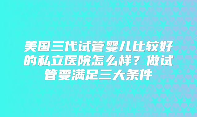 美国三代试管婴儿比较好的私立医院怎么样？做试管要满足三大条件