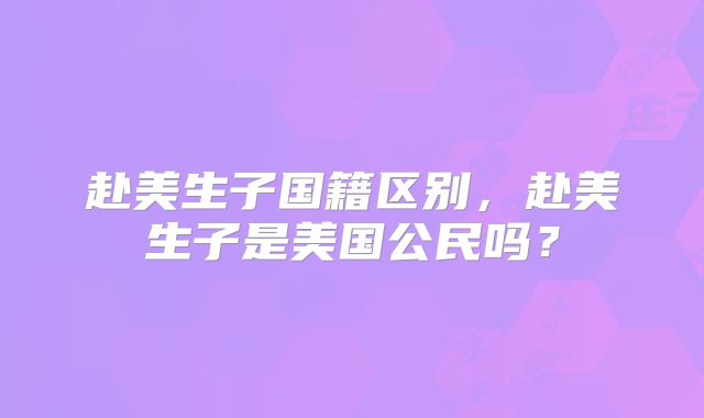 赴美生子国籍区别，赴美生子是美国公民吗？