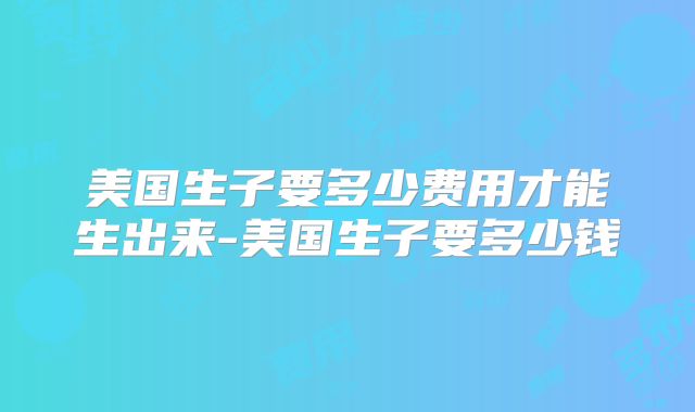 美国生子要多少费用才能生出来-美国生子要多少钱