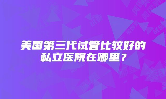 美国第三代试管比较好的私立医院在哪里？