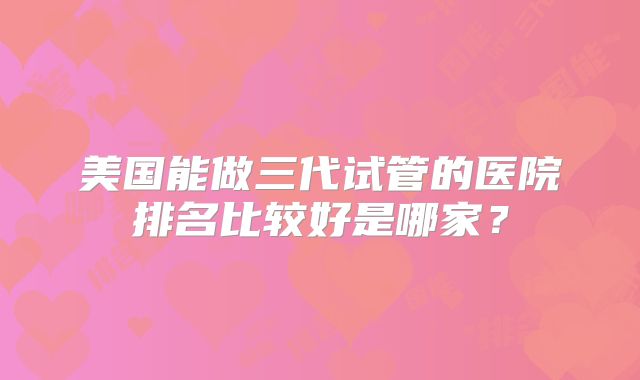 美国能做三代试管的医院排名比较好是哪家？