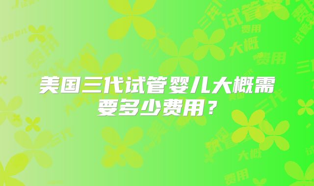 美国三代试管婴儿大概需要多少费用？