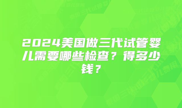 2024美国做三代试管婴儿需要哪些检查？得多少钱？