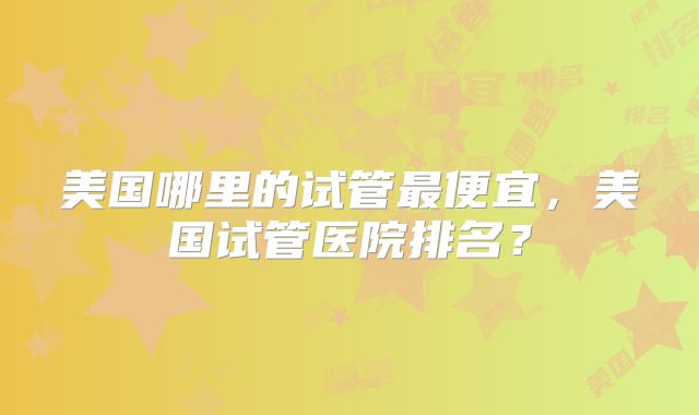 美国哪里的试管最便宜，美国试管医院排名？