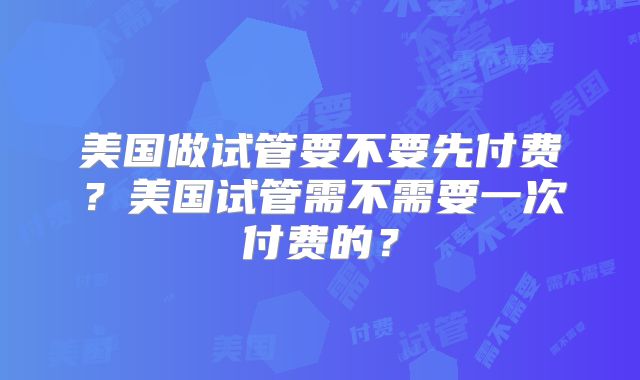 美国做试管要不要先付费？美国试管需不需要一次付费的？