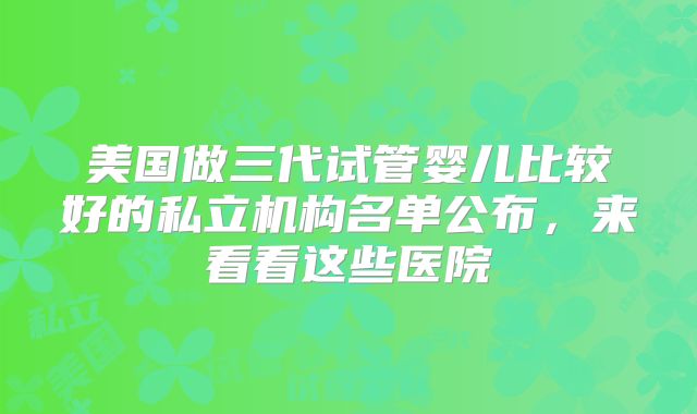 美国做三代试管婴儿比较好的私立机构名单公布，来看看这些医院