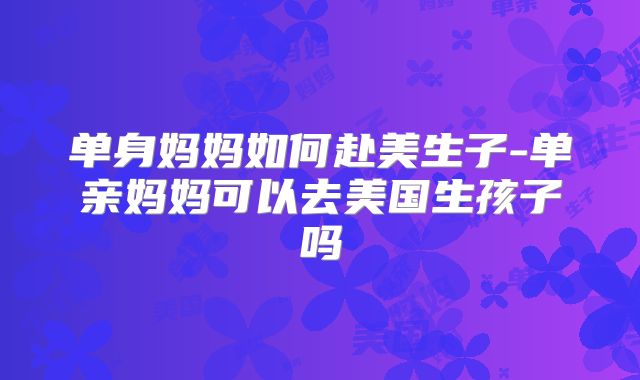 单身妈妈如何赴美生子-单亲妈妈可以去美国生孩子吗