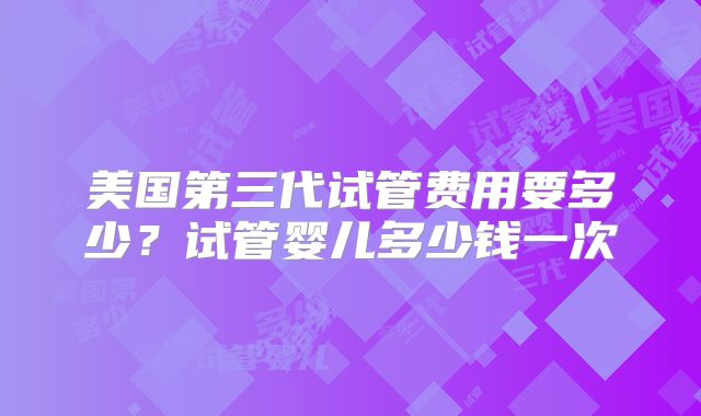 美国第三代试管费用要多少？试管婴儿多少钱一次