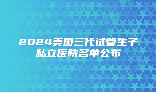 2024美国三代试管生子私立医院名单公布