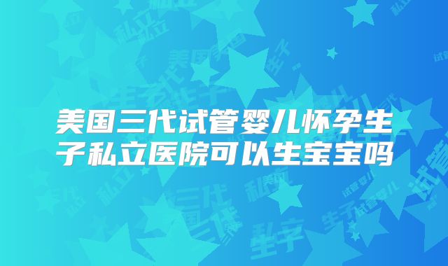 美国三代试管婴儿怀孕生子私立医院可以生宝宝吗