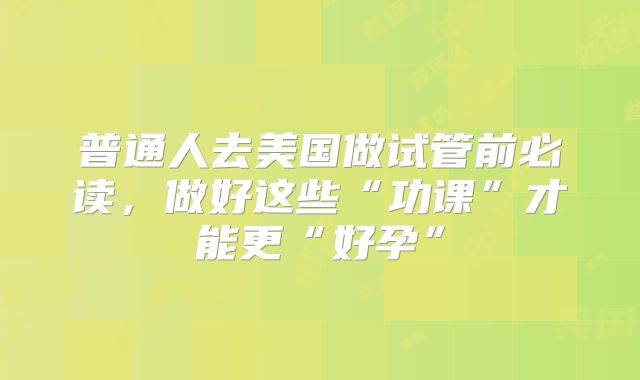 普通人去美国做试管前必读，做好这些“功课”才能更“好孕”