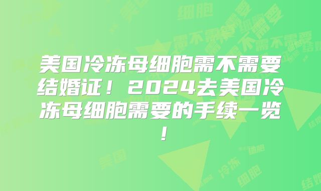 美国冷冻母细胞需不需要结婚证！2024去美国冷冻母细胞需要的手续一览！