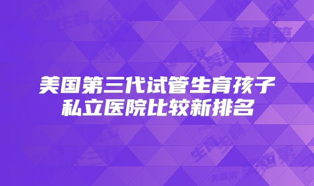 美国第三代试管生育孩子私立医院比较新排名