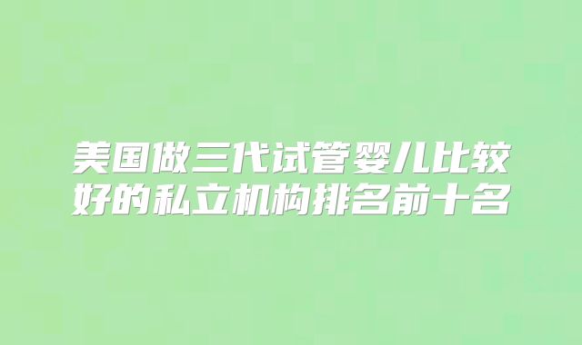 美国做三代试管婴儿比较好的私立机构排名前十名