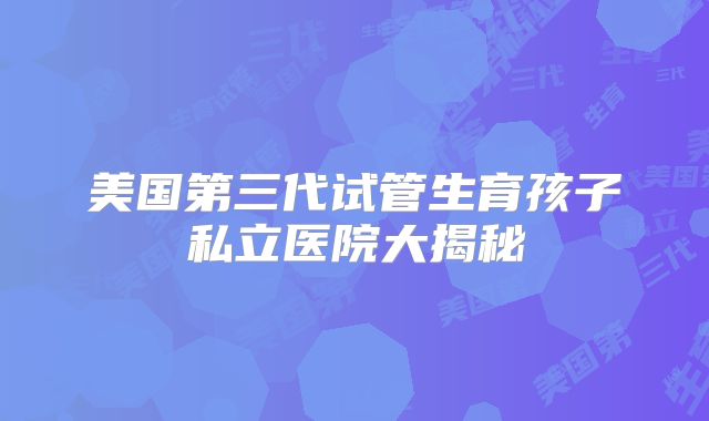 美国第三代试管生育孩子私立医院大揭秘