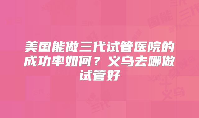 美国能做三代试管医院的成功率如何？义乌去哪做试管好