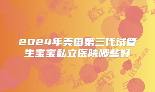 2024年美国第三代试管生宝宝私立医院哪些好