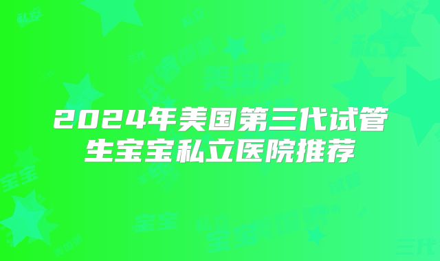 2024年美国第三代试管生宝宝私立医院推荐