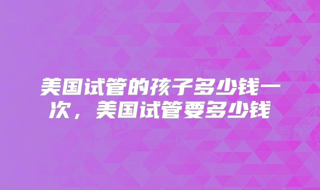 美国试管的孩子多少钱一次，美国试管要多少钱