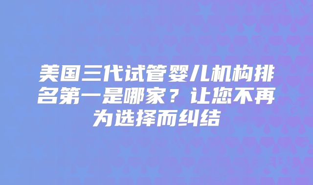 美国三代试管婴儿机构排名第一是哪家？让您不再为选择而纠结