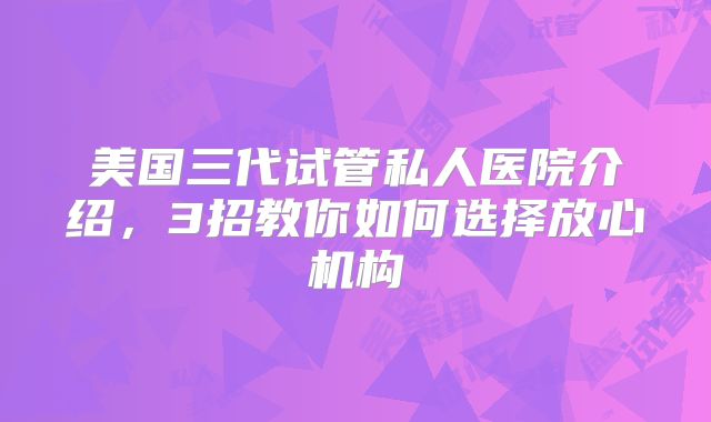 美国三代试管私人医院介绍,3招教你如何选择放心机构