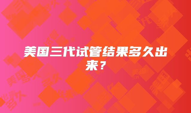 美国三代试管结果多久出来？