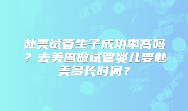 赴美试管生子成功率高吗?去美国做试管婴儿要赴美多长时间?