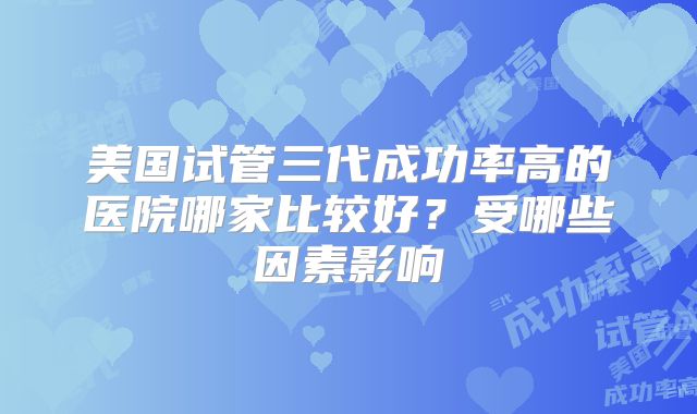 美国试管三代成功率高的医院哪家比较好？受哪些因素影响