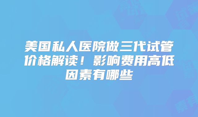 美国私人医院做三代试管价格解读!影响费用高低因素有哪些