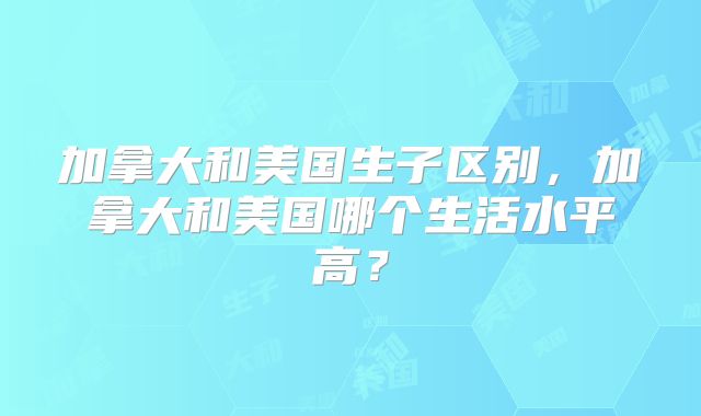 加拿大和美国生子区别，加拿大和美国哪个生活水平高？