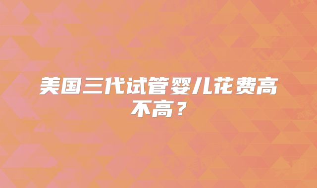 美国三代试管婴儿花费高不高？