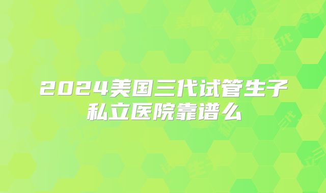 2024美国三代试管生子私立医院靠谱么