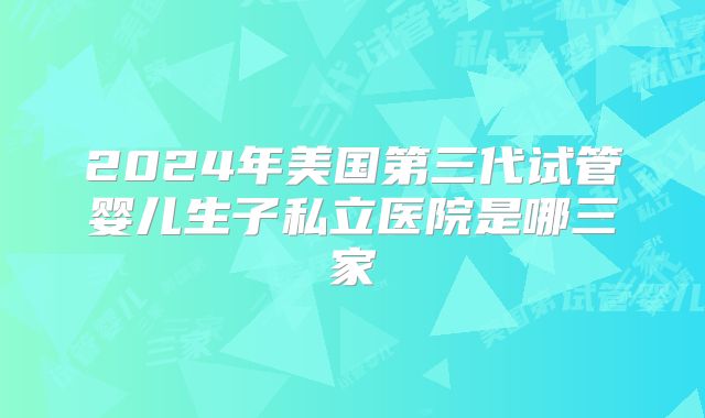 2024年美国第三代试管婴儿生子私立医院是哪三家