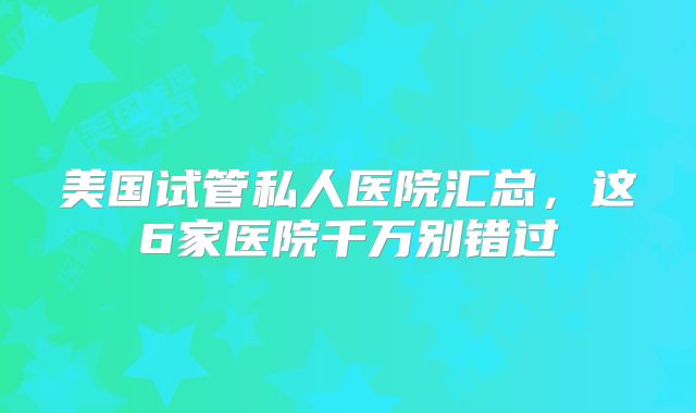 美国试管私人医院汇总,这6家医院千万别错过