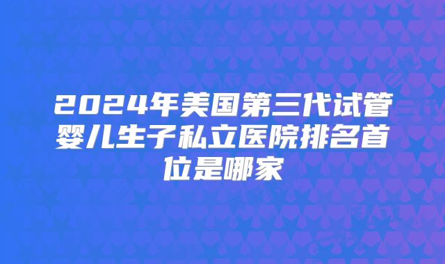 2024年美国第三代试管婴儿生子私立医院排名首位是哪家