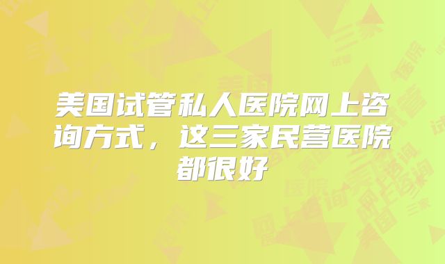 美国试管私人医院网上咨询方式，这三家民营医院都很好