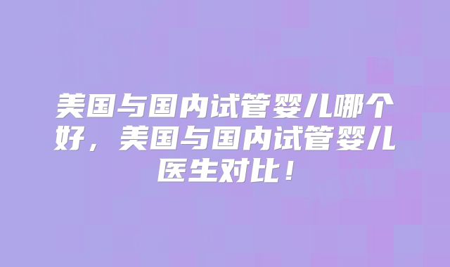 美国与国内试管婴儿哪个好，美国与国内试管婴儿医生对比！