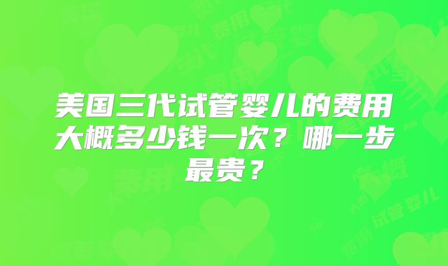 美国三代试管婴儿的费用大概多少钱一次？哪一步最贵？