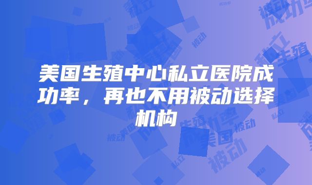 美国生殖中心私立医院成功率,再也不用被动选择机构