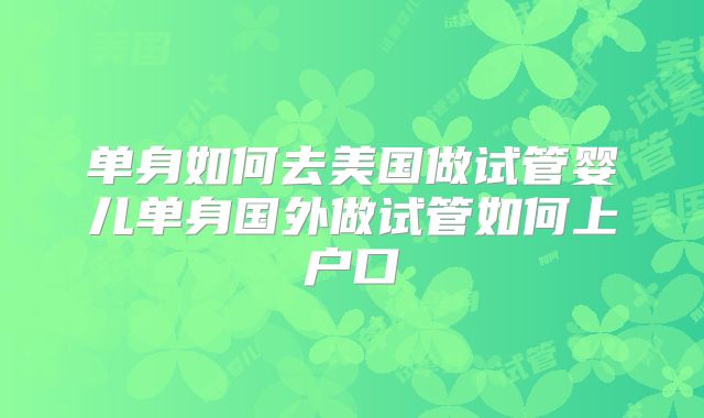 单身如何去美国做试管婴儿单身国外做试管如何上户口
