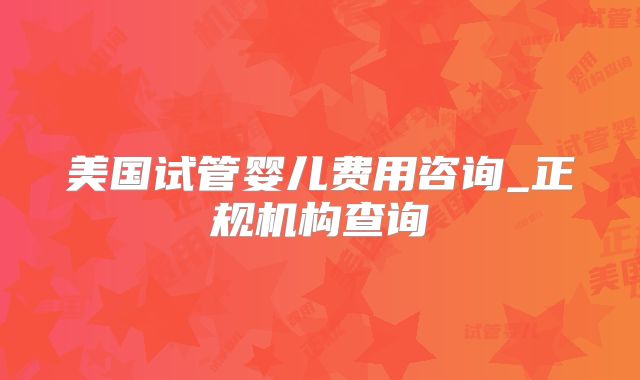 美国试管婴儿费用咨询_正规机构查询