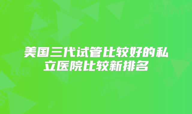 美国三代试管比较好的私立医院比较新排名