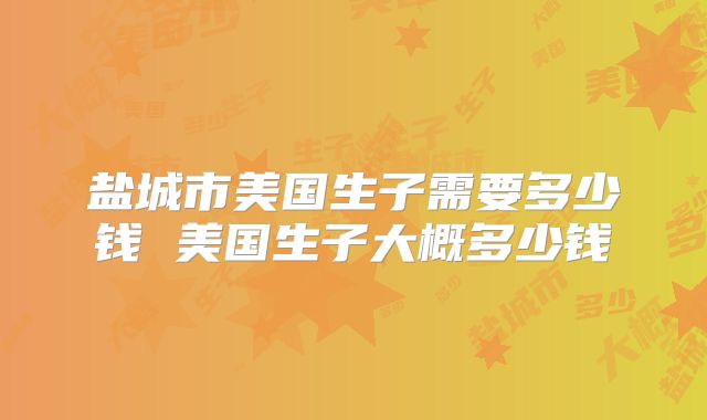 盐城市美国生子需要多少钱 美国生子大概多少钱