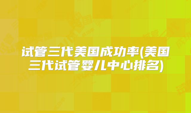 试管三代美国成功率(美国三代试管婴儿中心排名)
