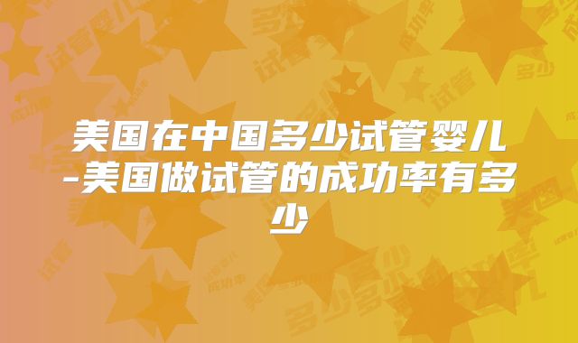 美国在中国多少试管婴儿-美国做试管的成功率有多少