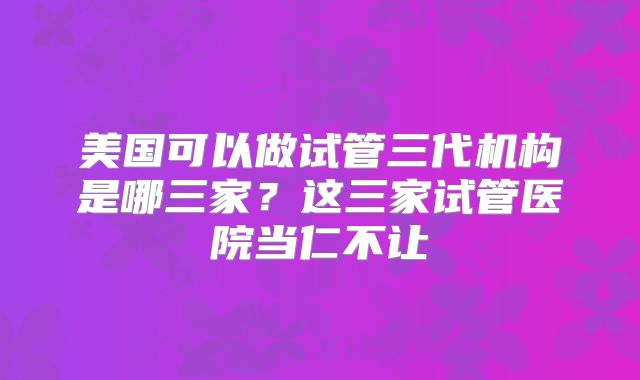 美国可以做试管三代机构是哪三家？这三家试管医院当仁不让