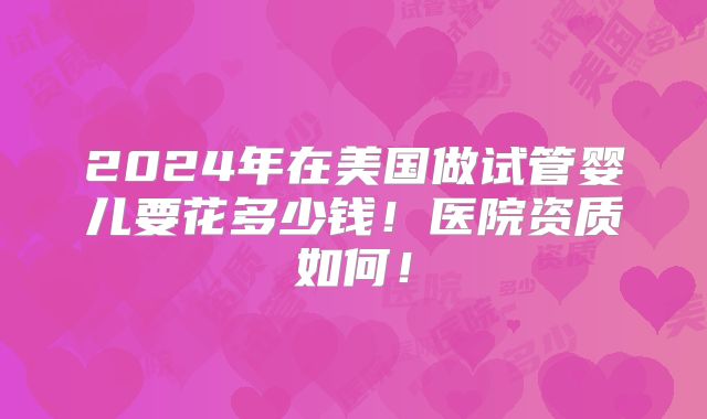 2024年在美国做试管婴儿要花多少钱！医院资质如何！