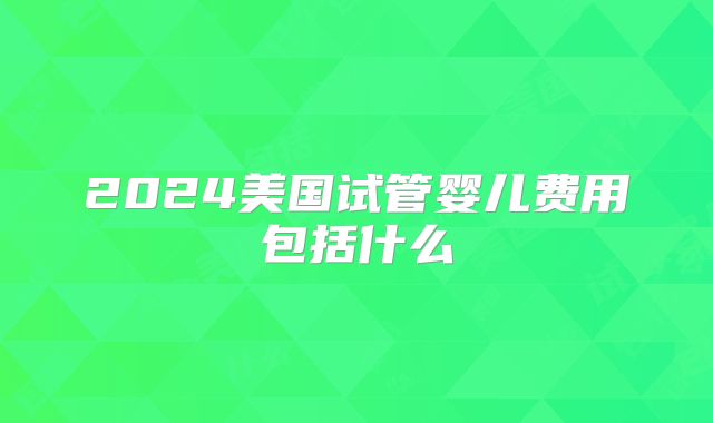 2024美国试管婴儿费用包括什么